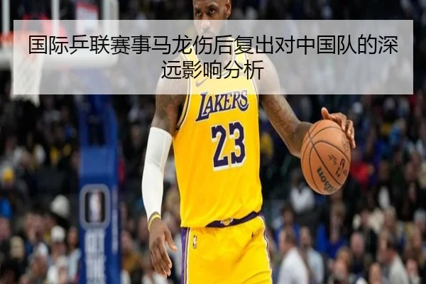 国际乒联赛事马龙伤后复出对中国队的深远影响分析